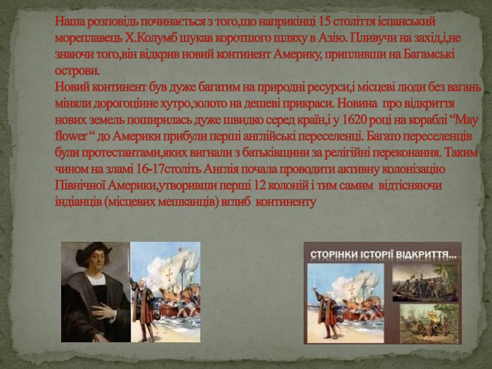 Наша розповідь починається з того,що наприкінці 15 століття іспанський мореплавець Х. Колумб шукав коротшого шляху в Азію. Пливучи на захід,і,не знаючи того,він відкрив новий континент Америку, припливши на Багамські острови. Новий континент був дуже багатим на природні ресурси,і місцеві люди без вагань міняли дорогоцінне хутро,золото на дешеві прикраси. Новина про відкриття нових земель поширилась дуже швидко серед країн,і у 1620 році на кораблі “May flower “ до Америки прибули перші англійські переселенці. Багато переселенців були протестантами,яких вигнали з батьківщини за релігійні переконання. Таким чином на зламі 16-17століть Англія почала проводити активну колонізацію Північної Америки,утворивши перші 12 колоній і тим самим відтісняючи індіанців (місцевих мешканців) вглиб континенту
