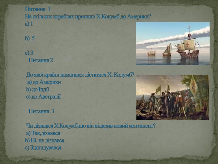Питання 1 На скількох кораблях приплив Х. Колумб до Америки?а) 1b) 5с) 3 Питання 2 До якої країни намагався дістатися Х. Колумб? а) до Америки b) до Індії с) до Австралії Питання 3 Чи дізнався Х. Колумб,що він відкрив новий континент? а) Так,дізнався b) Ні, не дізнався с) Здогадувався 