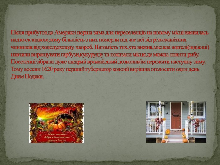 Після прибуття до Америки перша зима для переселенців на новому місці виявилась надто складною,тому більшість з них померли під час неї від різноманітних чинників:від холоду,голоду, хвороб. Натомість тих,хто вижив,місцеві жителі(індіанці) навчили вирощувати гарбузи,кукурудзу та показали місця,де можна ловити рибу. Поселенці зібрали дуже щедрий врожай,який дозволив їм пережити наступну зиму. Тому восени 1620 року перший губернатор колонії вирішив оголосити один день Днем Подяки.
