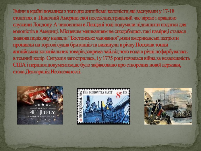 Зміни в країні почалися з того,що англійські колоністи,які заснували у 17-18 століттях в Північній Америці свої поселення,тривалий час вірою і правдою служили Лондону. А чиновники в Лондоні тоді подумали підвищити податки для колоністів в Америці. Місцевим мешканцям не сподобались такі наміри,і сталася знакова подія,яку назвали “Бостонське чаювання”,коли американські патріоти проникли на торгові судна британців та викинули в річку Потомак тонни англійських колоніальних товарів,зокрема чай,від чого вода в річці пофарбувалась в темний колір. Ситуація загострилась, і у 1775 році почалася війна за незалежність США і першим документом,де було зафіксовано про створення нової держави, стала Декларація Незалежності.