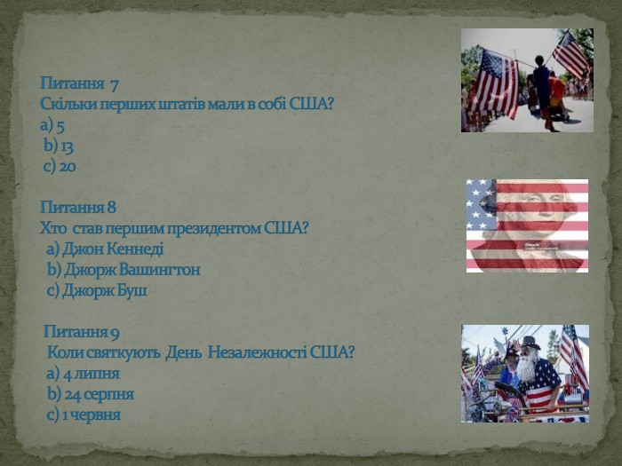 Питання 7 Скільки перших штатів мали в собі США? а) 5 b) 13 с) 20 Питання 8 Хто став першим президентом США? а) Джон Кеннеді b) Джорж Вашингтон с) Джорж Буш Питання 9 Коли святкують День Незалежності США? а) 4 липня b) 24 серпня с) 1 червня 