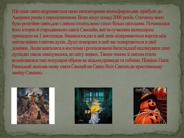 Ще одне свято відрізняється свою неповторною атмосферою,яке прибуло до Америки разом з переселенцями. Воно існує понад 2000 років. Спочатку воно було релігійне свято,але з лином століть воно стало більш світським. Починалася його історія зі стародавнього свята Самхейн, яке за сучасним календарем припадало на 1 листопада. Вважалося,що в цей день відкриваються ворота між світом живих і світом духів. Душі померлих в цей час повертаються в свої домівки. Люди вдягалися в костюми і розпалювали багаття,щоб відлякувати злих духів,які також навідувались до світу живих. Таким чином зі святом стали асоціюватися такі популярні образи як відьми,привиди та гобліни. Пізніше Папа Римський замінив назву свята Самхей на Свято Всіх Святих,як християнську заміну Самхею.