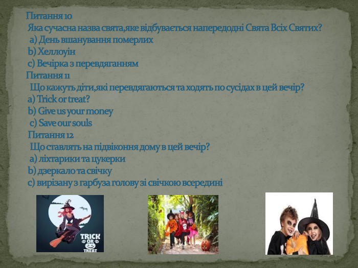 Питання 10 Яка сучасна назва свята,яке відбувається напередодні Свята Всіх Святих? а) День вшанування померлих b) Хеллоуін с) Вечірка з перевдяганням Питання 11 Що кажуть діти,які перевдягаються та ходять по сусідах в цей вечір? а) Trick or treat? b) Give us your money c) Save our souls Питання 12 Що ставлять на підвіконня дому в цей вечір? а) ліхтарики та цукерки b) дзеркало та свічку с) вирізану з гарбуза голову зі свічкою всередині