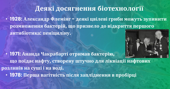 1928: Александр Флемінг - деякі цвілеві гриби можуть зупинити розмноження бактерій, що призвело до відкриття першого антибіотика: пеніциліну.1971: Ананда Чакрабарті отримав бактерію, що поїдає нафту, створену штучно для ліквіаціі нафтових розливів на суші і на воді.1978: Перша вагітність після запліднення в пробірціДеякі досягнення біотехнології