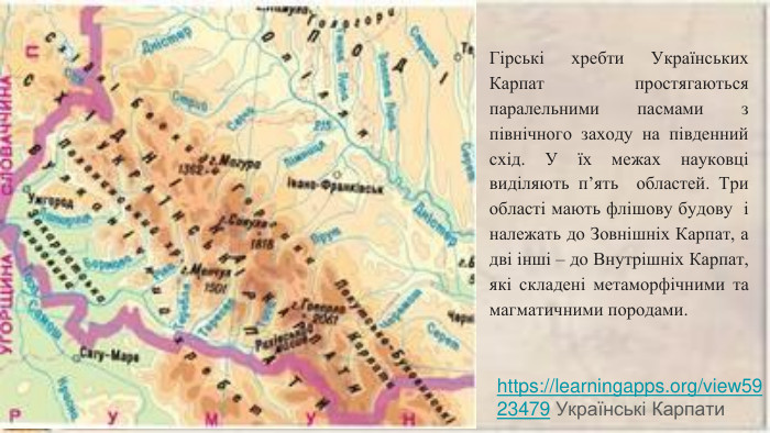 Гірські хребти Українських Карпат простягаються паралельними пасмами з північного заходу на південний схід. У їх межах науковці виділяють п’ять областей. Три області мають флішову будову і належать до Зовнішніх Карпат, а дві інші – до Внутрішніх Карпат, які складені метаморфічними та магматичними породами.https://learningapps.org/view5923479 Українські Карпати