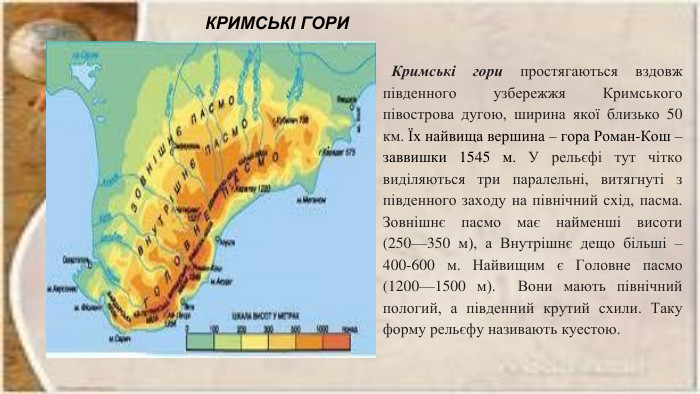 КРИМСЬКІ ГОРИ Кримські гори простягаються вздовж південного узбережжя Кримського півострова дугою, ширина якої близько 50 км. Їх найвища вершина – гора Роман-Кош – заввишки 1545 м. У рельєфі тут чітко виділяються три паралельні, витягнуті з південного заходу на північний схід, пасма. Зовнішнє пасмо має найменші висоти (250—350 м), а Внутрішнє дещо більші – 400-600 м. Найвищим є Головне пасмо (1200—1500 м). Вони мають північний пологий, а південний крутий схили. Таку форму рельєфу називають куестою.