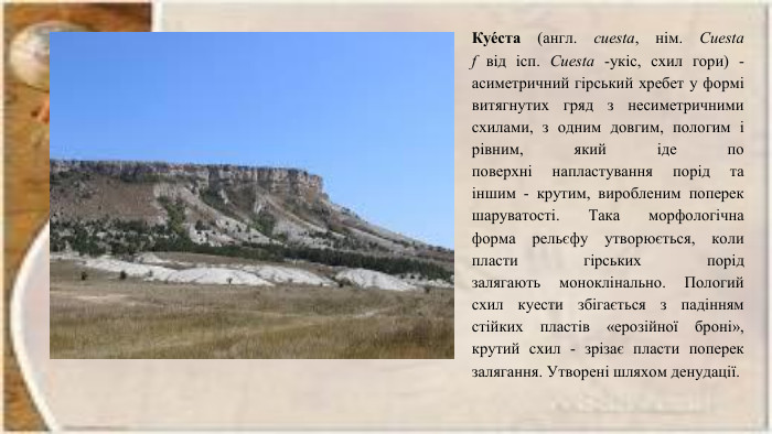 Куе́ста (англ. cuesta, нім. Cuesta f від ісп. Cuesta -укіс, схил гори) - асиметричний гірський хребет у формі витягнутих гряд з несиметричними схилами, з одним довгим, пологим і рівним, який іде по поверхні напластування порід та іншим - крутим, виробленим поперек шаруватості. Така морфологічна форма рельєфу утворюється, коли пласти гірських порід залягають моноклінально. Пологий схил куести збігається з падінням стійких пластів «ерозійної броні», крутий схил - зрізає пласти поперек залягання. Утворені шляхом денудації.