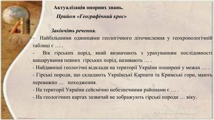 Актуалізація опорних знань. Прийом «Географічний крос» Закінчіть речення.- Найбільшими одиницями геологічного літочислення у геохронологічній таблиці є … .- Вік гірських порід, який визначають з урахуванням послідовності нашарування певних гірських порід, називають … .- Найдавніші геологічні відклади на території України поширені у межах … .- Гірські породи, що складають Українські Карпати та Кримські гори, мають переважно … походження.- На території України сейсмічно небезпечними районами є … .- На геологічних картах зазвичай не зображують гірські породи … віку.
