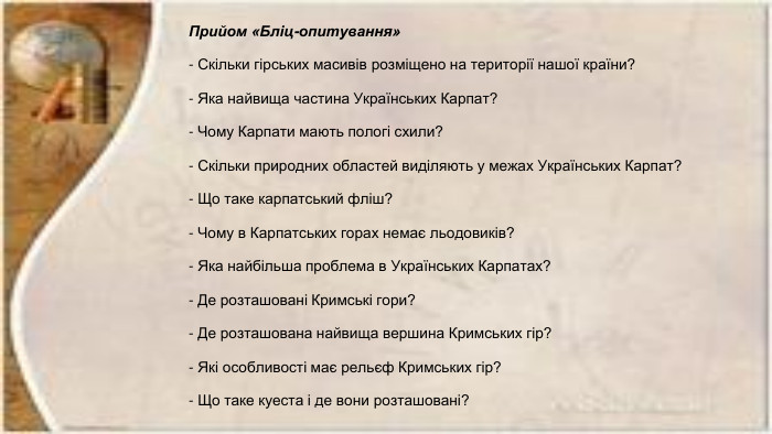 Прийом «Бліц-опитування» - Скільки гірських масивів розміщено на території нашої країни?- Яка найвища частина Українських Карпат?- Чому Карпати мають пологі схили?- Скільки природних областей виділяють у межах Українських Карпат?- Що таке карпатський фліш?- Чому в Карпатських горах немає льодовиків?- Яка найбільша проблема в Українських Карпатах?- Де розташовані Кримські гори?- Де розташована найвища вершина Кримських гір?- Які особливості має рельєф Кримських гір?- Що таке куеста і де вони розташовані? 