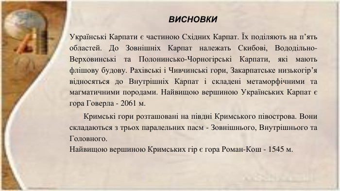 Українські Карпати є частиною Східних Карпат. Їх поділяють на п’ять областей. До Зовнішніх Карпат належать Скибові, Вододільно-Верховинські та Полонинсько-Чорногірські Карпати, які мають флішову будову. Рахівські і Чивчинські гори, Закарпатське низькогір’я відносяться до Внутрішніх Карпат і складені метаморфічними та магматичними породами. Найвищою вершиною Українських Карпат є гора Говерла - 2061 м. Кримські гори розташовані на півдні Кримського півострова. Вони складаються з трьох паралельних пасм - Зовнішнього, Внутрішнього та Головного. Найвищою вершиною Кримських гір є гора Роман-Кош - 1545 м. ВИСНОВКИ