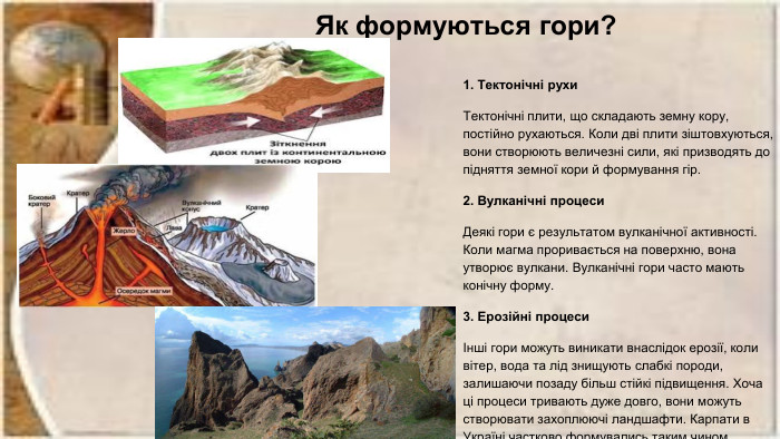 Як формуються гори?1. Тектонічні рухи. Тектонічні плити, що складають земну кору, постійно рухаються. Коли дві плити зіштовхуються, вони створюють величезні сили, які призводять до підняття земної кори й формування гір. 2. Вулканічні процеси. Деякі гори є результатом вулканічної активності. Коли магма проривається на поверхню, вона утворює вулкани. Вулканічні гори часто мають конічну форму. 3. Ерозійні процесиІнші гори можуть виникати внаслідок ерозії, коли вітер, вода та лід знищують слабкі породи, залишаючи позаду більш стійкі підвищення. Хоча ці процеси тривають дуже довго, вони можуть створювати захоплюючі ландшафти. Карпати в Україні частково формувались таким чином 