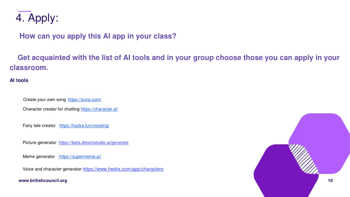  4. Apply:10 How can you apply this AI app in your class? Get acquainted with the list of AI tools and in your group choose those you can apply in your classroom. AI tools Create your own song https://suno.com/ Character creator for chatting https://character.ai/ Fairy tale creator https://kazka.fun/creating/ Picture generator https://beta.dreamstudio.ai/generate. Meme generator https://supermeme.ai/Voice and character generator https://www.hedra.com/app/characters 