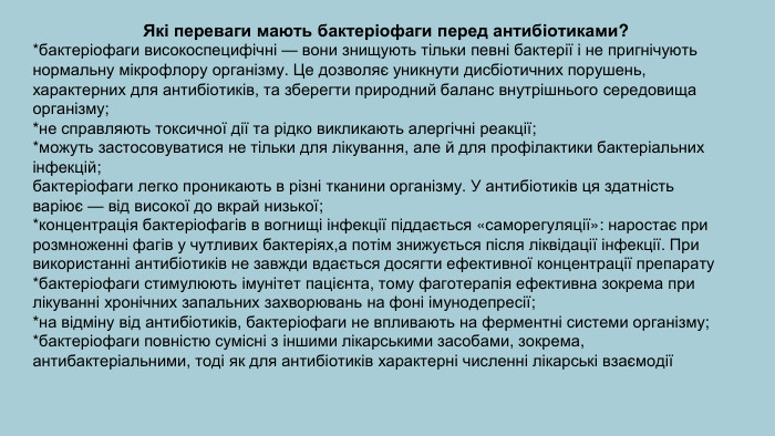 . Які переваги мають бактеріофаги перед антибіотиками?*бактеріофаги високоспецифічні — вони знищують тільки певні бактерії і не пригнічують нормальну мікрофлору організму. Це дозволяє уникнути дисбіотичних порушень, характерних для антибіотиків, та зберегти природний баланс внутрішнього середовища організму;  *не справляють токсичної дії та рідко викликають алергічні реакції;*можуть застосовуватися не тільки для лікування, але й для профілактики бактеріальних інфекцій;бактеріофаги легко проникають в різні тканини організму. У антибіотиків ця здатність варіює — від високої до вкрай низької;*концентрація бактеріофагів в вогнищі інфекції піддається «саморегуляції»: наростає при розмноженні фагів у чутливих бактеріях,а потім знижується після ліквідації інфекції. При використанні антибіотиків не завжди вдається досягти ефективної концентрації препарату*бактеріофаги стимулюють імунітет пацієнта, тому фаготерапія ефективна зокрема при лікуванні хронічних запальних захворювань на фоні імунодепресії;*на відміну від антибіотиків, бактеріофаги не впливають на ферментні системи організму;*бактеріофаги повністю сумісні з іншими лікарськими засобами, зокрема, антибактеріальними, тоді як для антибіотиків характерні численні лікарські взаємодії