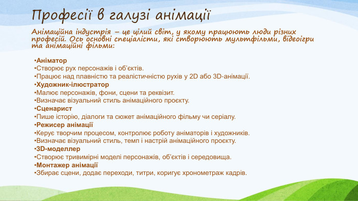 Професії в галузі анімаціїАнімаційна індустрія – це цілий світ, у якому працюють люди різних професій. Ось основні спеціалісти, які створюють мультфільми, відеоігри та анімаційні фільми: Аніматор. Створює рух персонажів і об’єктів. Працює над плавністю та реалістичністю рухів у 2 D або 3 D-анімації. Художник-ілюстратор. Малює персонажів, фони, сцени та реквізит. Визначає візуальний стиль анімаційного проєкту. Сценарист. Пише історію, діалоги та сюжет анімаційного фільму чи серіалу. Режисер анімаціїКерує творчим процесом, контролює роботу аніматорів і художників. Визначає візуальний стиль, темп і настрій анімаційного проєкту.3 D-моделлер. Створює тривимірні моделі персонажів, об’єктів і середовища. Монтажер анімаціїЗбирає сцени, додає переходи, титри, коригує хронометраж кадрів.