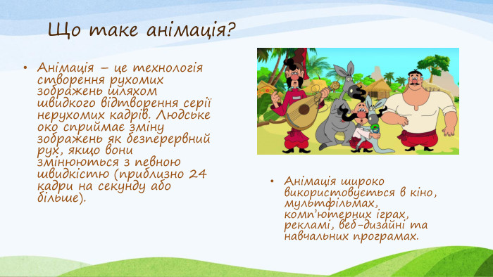 Що таке анімація?Анімація – це технологія створення рухомих зображень шляхом швидкого відтворення серії нерухомих кадрів. Людське око сприймає зміну зображень як безперервний рух, якщо вони змінюються з певною швидкістю (приблизно 24 кадри на секунду або більше). Анімація широко використовується в кіно, мультфільмах, комп’ютерних іграх, рекламі, веб-дизайні та навчальних програмах.