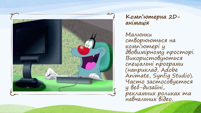 Комп’ютерна 2 D-анімація. Малюнки створюються на комп’ютері у двовимірному просторі. Використовуються спеціальні програми (наприклад, Adobe Animate, Synfig Studio). Часто застосовується у веб-дизайні, рекламних роликах та навчальних відео.