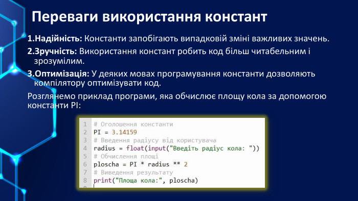 Переваги використання констант. Надійність: Константи запобігають випадковій зміні важливих значень. Зручність: Використання констант робить код більш читабельним і зрозумілим. Оптимізація: У деяких мовах програмування константи дозволяють компілятору оптимізувати код. Розглянемо приклад програми, яка обчислює площу кола за допомогою константи РІ: