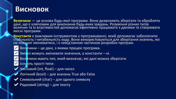  Висновок. Величини — це основа будь-якої програми. Вони дозволяють зберігати та обробляти дані, що є ключовим для виконання будь-яких завдань. Розуміння різних типів величин та їх властивостей допомагає ефективно працювати з даними та створювати якісні програми. Константи є важливим інструментом у програмуванні, який допомагає забезпечити стабільність і читабельність коду. Вони використовуються для зберігання значень, які не повинні змінюватися, і є невід'ємною частиною розробки програм.✅ Величини – це дані, з якими працює програма.✅ Змінні можуть змінювати значення, а константи – ні.✅ Величини мають тип, який визначає, які дані можна зберігати.✅ Існують прості типи:✔ Числовий (int, float) – для чисел✔ Логічний (bool) – для значень True або False✔ Символьний (char) – для одного символу✔ Рядковий (string) – для тексту