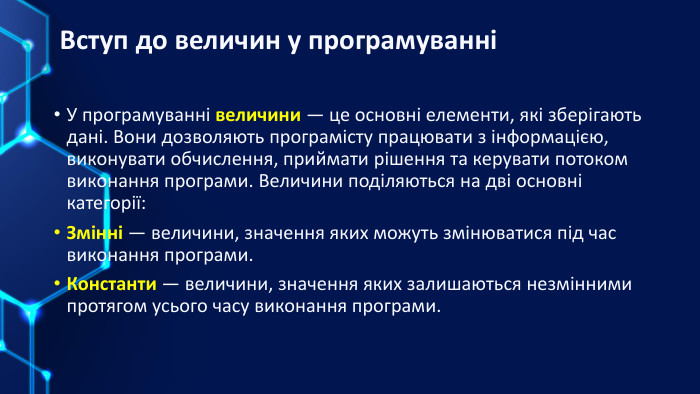 Вступ до величин у програмуванніУ програмуванні величини — це основні елементи, які зберігають дані. Вони дозволяють програмісту працювати з інформацією, виконувати обчислення, приймати рішення та керувати потоком виконання програми. Величини поділяються на дві основні категорії: Змінні — величини, значення яких можуть змінюватися під час виконання програми. Константи — величини, значення яких залишаються незмінними протягом усього часу виконання програми.