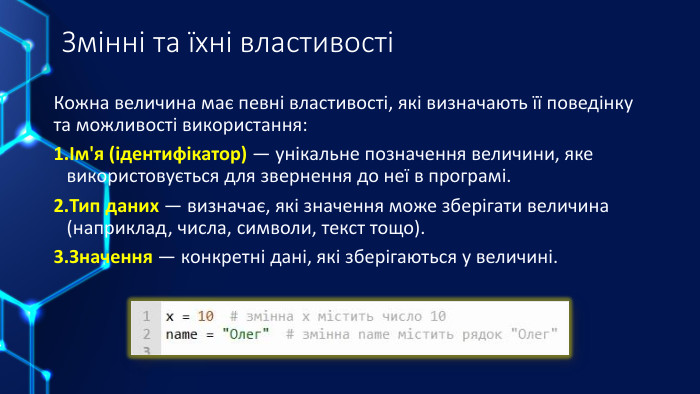 Змінні та їхні властивостіКожна величина має певні властивості, які визначають її поведінку та можливості використання:Ім'я (ідентифікатор) — унікальне позначення величини, яке використовується для звернення до неї в програмі. Тип даних — визначає, які значення може зберігати величина (наприклад, числа, символи, текст тощо). Значення — конкретні дані, які зберігаються у величині.