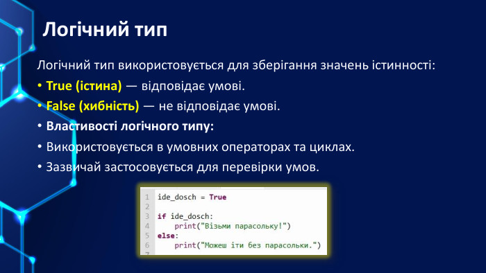 Логічний тип. Логічний тип використовується для зберігання значень істинності: True (істина) — відповідає умові. False (хибність) — не відповідає умові. Властивості логічного типу: Використовується в умовних операторах та циклах. Зазвичай застосовується для перевірки умов.