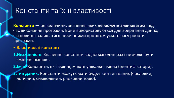 Константи та їхні властивостіКонстанти — це величини, значення яких не можуть змінюватися під час виконання програми. Вони використовуються для зберігання даних, які повинні залишатися незмінними протягом усього часу роботи програми. Властивості констант. Незмінність: Значення константи задається один раз і не може бути змінене пізніше.Ім'я: Константи, як і змінні, мають унікальні імена (ідентифікатори). Тип даних: Константи можуть мати будь-який тип даних (числовий, логічний, символьний, рядковий тощо).
