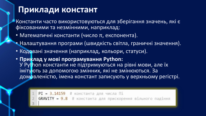 Приклади констант. Константи часто використовуються для зберігання значень, які є фіксованими та незмінними, наприклад: Математичні константи (число π, експонента). Налаштування програми (швидкість світла, граничні значення). Кодовані значення (наприклад, кольори, статуси). Приклад у мові програмування Python: У Python константи не підтримуються на рівні мови, але їх імітують за допомогою змінних, які не змінюються. За домовленістю, імена констант записують у верхньому регістрі.