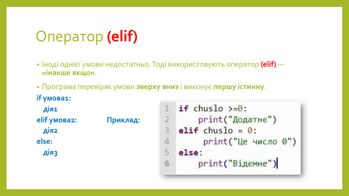 Оператор (elif)Іноді однієї умови недостатньо. Тоді використовують оператор (elif) — «інакше якщо». Програма перевіряє умови зверху вниз і виконує першу істинну.if умова1: дія1elif умова2: Приклад: дія2else: дія3