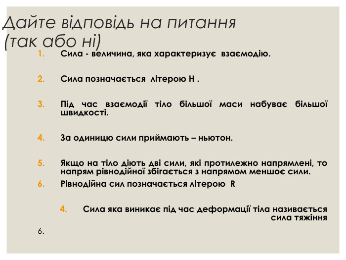 Дайте відповідь на питання (так або ні) Сила - величина, яка характеризує  взаємодію.  Сила позначається  літерою Н .  Під час взаємодії тіло більшої маси набуває більшої швидкості.  За одиницю сили приймають – ньютон.  Якщо на тіло діють дві сили, які протилежно напрямлені, то напрям рівнодійної збігається з напрямом меншоє сили.  Рівнодійна сил позначається літерою  R  Сила яка виникає під час деформації тіла називається                    сила тяжіння 6. 