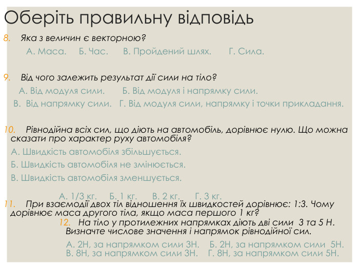 Оберіть правильну відповідь 8.    Яка з величин є векторною?          А. Маса.     Б. Час.      В. Пройдений шлях.       Г. Сила.  9.    Від чого залежить результат дії сили на тіло?        А. Від модуля сили.       Б. Від модуля і напрямку сили.   В.  Від напрямку сили.   Г. Від модуля сили, напрямку і точки прикладання.   10.    Рівнодійна всіх сил, що діють на автомобіль, дорівнює нулю. Що можна сказати про характер руху автомобіля?   А. Швидкість автомобіля збільшується.   Б. Швидкість автомобіля не змінюється.   В. Швидкість автомобіля зменшується.   11.    При взаємодії двох тіл відношення їх швидкостей дорівнює: 1:3. Чому дорівнює маса другого тіла, якщо маса першого 1 кг?  А. 1/3 кг.     Б. 1 кг.      В. 2 кг.      Г. 3 кг.  12.   На тіло у протилежних напрямках діють дві сили  3 та 5 Н.   Визначте числове значення і напрямок рівнодійної сил.   А. 2Н, за напрямком сили 3Н.    Б. 2Н, за напрямком сили  5Н.    В. 8Н, за напрямком сили 3Н.    Г. 8Н, за напрямком сили 5Н. 
