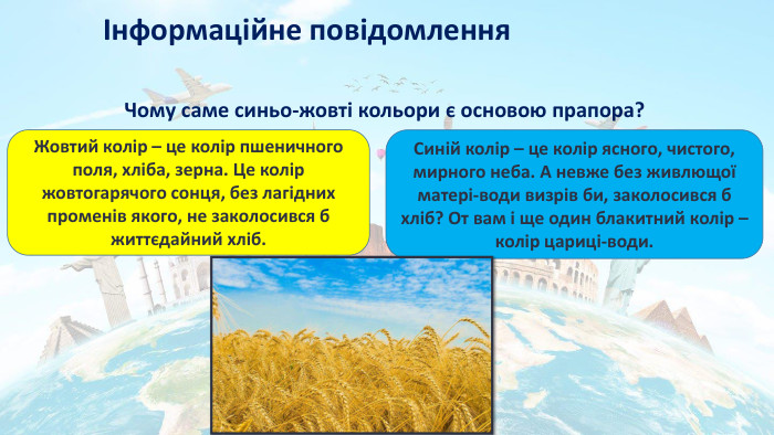 Інформаційне повідомлення. Чому саме синьо-жовті кольори є основою прапора?Жовтий колір – це колір пшеничного поля, хліба, зерна. Це колір жовтогарячого сонця, без лагідних променів якого, не заколосився б життєдайний хліб. Синій колір – це колір ясного, чистого, мирного неба. А невже без живлющої матері-води визрів би, заколосився б хліб? От вам і ще один блакитний колір – колір цариці-води.