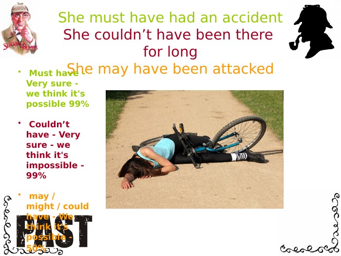 She must have had an accident. She couldn’t have been there for long. She may have been attacked Must have - Very sure - we think it's possible 99% Couldn’t have - Very sure - we think it's impossible - 99% may / might / could have - We think it's possible - 50% 