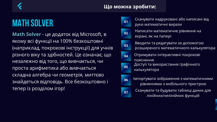 Math Solver01 Сканувати надруковані або написані від руки математичні вирази02 Math Solver - це додаток від Microsoft, в якому всі функції на 100% безкоштовні (наприклад, покрокові інструкції) для учнів різного віку та здібностей. Це означає, що незалежно від того, що вивчається, чи проста арифметика або вивчається складна алгебра чи геометрія, миттєво знайдеться відповідь. Все безкоштовно і тепер із розділом ігор! Що можна зробити: Написати математичне рівняння на екрані, як на папері03 Вводити та редагувати за допомогою розширеного математичного калькулятора04 Отримувати інтерактивні покрокові пояснення05 Доступ та використання графічного калькулятора050607Імпортувати зображення з математичними рівняннями з мобільного пристрою. Сканувати та будувати таблиці даних для лінійних/нелінійних функцій