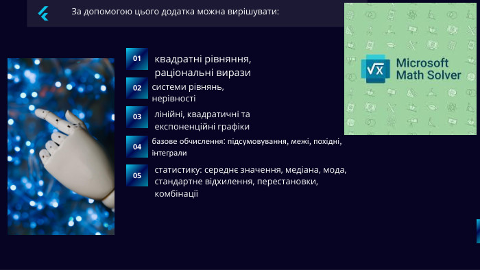За допомогою цього додатка можна вирішувати:01квадратні рівняння, раціональні вирази03системи рівнянь, нерівності02лінійні, квадратичні та експоненційні графіки04статистику: середнє значення, медіана, мода, стандартне відхилення, перестановки, комбінаціїбазове обчислення: підсумовування, межі, похідні, інтеграли05