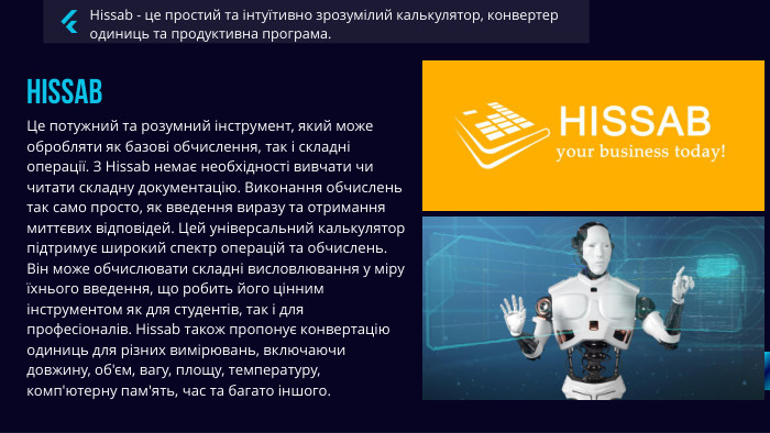 Hissab - це простий та інтуїтивно зрозумілий калькулятор, конвертер одиниць та продуктивна програма. Hissab Це потужний та розумний інструмент, який може обробляти як базові обчислення, так і складні операції. З Hissab немає необхідності вивчати чи читати складну документацію. Виконання обчислень так само просто, як введення виразу та отримання миттєвих відповідей. Цей універсальний калькулятор підтримує широкий спектр операцій та обчислень. Він може обчислювати складні висловлювання у міру їхнього введення, що робить його цінним інструментом як для студентів, так і для професіоналів. Hissab також пропонує конвертацію одиниць для різних вимірювань, включаючи довжину, об'єм, вагу, площу, температуру, комп'ютерну пам'ять, час та багато іншого. 