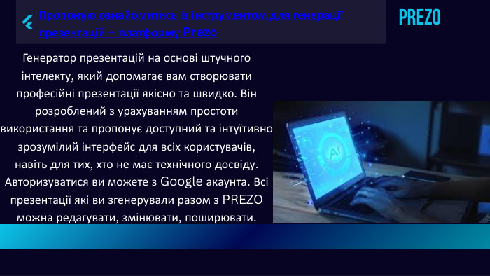 Prezo. Пропоную ознайомитись із інструментом для генерації презентацій – платформу Prezo. Генератор презентацій на основі штучного інтелекту, який допомагає вам створювати професійні презентації якісно та швидко. Він розроблений з урахуванням простоти використання та пропонує доступний та інтуїтивно зрозумілий інтерфейс для всіх користувачів, навіть для тих, хто не має технічного досвіду. Авторизуватися ви можете з Google акаунта. Всі презентації які ви згенерували разом з PREZO можна редагувати, змінювати, поширювати.