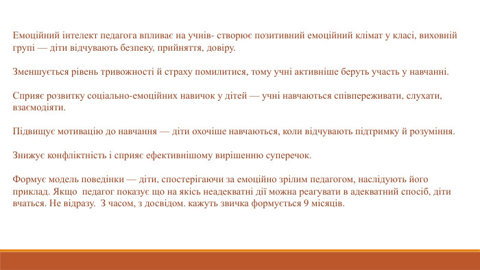 Емоційний інтелект педагога впливає на учнів- створює позитивний емоційний клімат у класі, виховній групі — діти відчувають безпеку, прийняття, довіру.  Зменшується рівень тривожності й страху помилитися, тому учні активніше беруть участь у навчанні. Сприяє розвитку соціально-емоційних навичок у дітей — учні навчаються співпереживати, слухати, взаємодіяти. Підвищує мотивацію до навчання — діти охочіше навчаються, коли відчувають підтримку й розуміння. Знижує конфліктність і сприяє ефективнішому вирішенню суперечок. Формує модель поведінки — діти, спостерігаючи за емоційно зрілим педагогом, наслідують його приклад. Якщо педагог показує що на якісь неадекватні дії можна реагувати в адекватний спосіб, діти вчаться. Не відразу. З часом, з досвідом. кажуть звичка формується 9 місяців. 