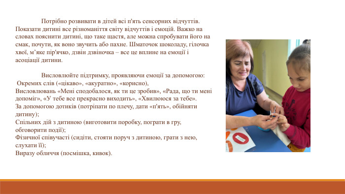 	Потрібно розвивати в дітей всі п'ять сенсорних відчуттів. Показати дитині все різноманіття світу відчуттів і емоцій. Важко на словах пояснити дитині, що таке щастя, але можна спробувати його на смак, почути, як воно звучить або пахне. Шматочок шоколаду, гілочка хвої, м’яке пір'ячко, дзвін дзвіночка – все це вплине на емоції і асоціації дитини.	Висловлюйте підтримку, проявляючи емоції за допомогою: Окремих слів («цікаво», «акуратно», «корисно), Висловлювань «Мені сподобалося, як ти це зробив», «Рада, що ти мені допоміг», «У тебе все прекрасно виходить», «Хвилююся за тебе». За допомогою дотиків (потріпати по плечу, дати «п'ять», обійняти дитину); Спільних дій з дитиною (виготовити поробку, пограти в гру, обговорити події);Фізичної співучасті (сидіти, стояти поруч з дитиною, грати з нею, слухати її); Виразу обличчя (посмішка, кивок).