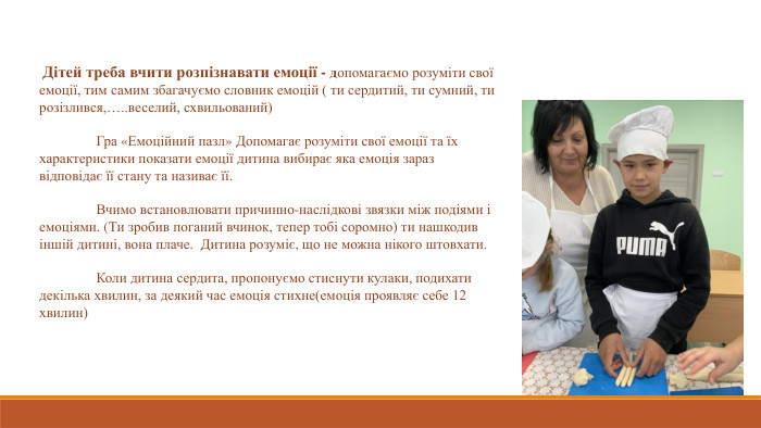  Дітей треба вчити розпізнавати емоції - допомагаємо розуміти свої емоції, тим самим збагачуємо словник емоцій ( ти сердитий, ти сумний, ти розізлився,…..веселий, схвильований) 	Гра «Емоційний пазл» Допомагає розуміти свої емоції та їх характеристики показати емоції дитина вибирає яка емоція зараз відповідає її стану та називає її. Вчимо встановлювати причинно-наслідкові звязки між подіями і емоціями. (Ти зробив поганий вчинок, тепер тобі соромно) ти нашкодив іншій дитині, вона плаче. Дитина розуміє, що не можна нікого штовхати.  Коли дитина сердита, пропонуємо стиснути кулаки, подихати декілька хвилин, за деякий час емоція стихне(емоція проявляє себе 12 хвилин) 
