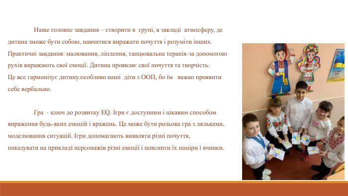  Наше головне завдання – створити в групі, в закладі атмосферу, де дитина зможе бути собою, навчитися виражати почуття і розуміти інших. Практичні завдання: малювання, ліплення, танцювальна терапія-за допомогою рухів виражають свої емоції. Дитина проявляє свої почуття та творчість. Це все гармонізує дитину.особливо наші діти з ООП, бо їм важко проявити себе вербально.  	Гра - ключ до розвитку EQ. Ігри є доступним і цікавим способом вираження будь-яких емоцій і вражень. Це може бути рольова гра з ляльками, моделювання ситуацій. Ігри допомагають виявляти різні почуття, показувати на прикладі персонажів різні емоції і пояснити їх наміри і вчинки.