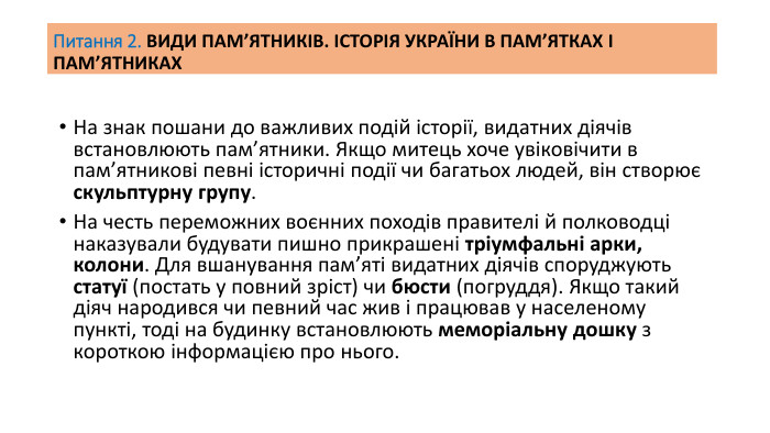 Питання 2. ВИДИ ПАМ’ЯТНИКІВ. ІСТОРІЯ УКРАЇНИ В ПАМ’ЯТКАХ І ПАМ’ЯТНИКАХНа знак пошани до важливих подій історії, видатних діячів встановлюють пам’ятники. Якщо митець хоче увіковічити в пам’ятникові певні історичні події чи багатьох людей, він створює скульптурну групу. На честь переможних воєнних походів правителі й полководці наказували будувати пишно прикрашені тріумфальні арки, колони. Для вшанування пам’яті видатних діячів споруджують статуї (постать у повний зріст) чи бюсти (погруддя). Якщо такий діяч народився чи певний час жив і працював у населеному пункті, тоді на будинку встановлюють меморіальну дошку з короткою інформацією про нього.