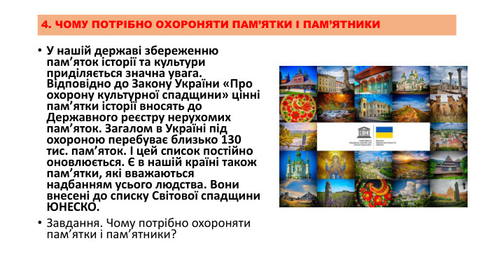 4. ЧОМУ ПОТРІБНО ОХОРОНЯТИ ПАМ’ЯТКИ І ПАМ’ЯТНИКИУ нашій державі збереженню пам’яток історії та культури приділяється значна увага. Відповідно до Закону України «Про охорону культурної спадщини» цінні пам’ятки історії вносять до Державного реєстру нерухомих пам’яток. Загалом в Україні під охороною перебуває близько 130 тис. пам’яток. І цей список постійно оновлюється. Є в нашій країні також пам’ятки, які вважаються надбанням усього людства. Вони внесені до списку Світової спадщини ЮНЕСКО. Завдання. Чому потрібно охороняти пам’ятки і пам’ятники?