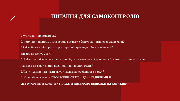 ПИТАННЯ ДЛЯ САМОКОНТРОЛЮ1. Хто такий підприємець?2. Чому підприємець є ключовою постаттю (фігурою) ринкової економіки?3. Які найважливіші риси характерні підприємцеві Ви запам’ятали?Вправа на фокус уваги!4. Займатися бізнесом практично під силу кожному. Але одного бажання тут недостатньо. Які риси на вашу думку повинен мати підприємець?5. Чому підприємця називають «людиною особливого роду»?6. Коли відзначається ПРОФЕСІЙНЕ СВЯТО - ДЕНЬ ПІДПРИЄМЦЯ? Д/З ОФОРМИТИ КОНСПЕКТ ТА ДАТИ ПИСЬМОВО ВІДПОВІДІ НА ЗАПИТАННЯ.
