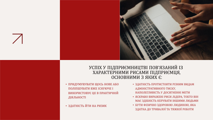 УСПІХ У ПІДПРИЄМНИЦТВІ ПОВ’ЯЗАНИЙ ІЗ ХАРАКТЕРНИМИ РИСАМИ ПІДПРИЄМЦЯ, ОСНОВНИМИ З ЯКИХ Є: ПРИДУМУВУВАТИ ЩОСЬ НОВЕ АБО ПОЛІПШУВАТИ ВЖЕ ІСНУЮЧЕ І ВИКОРИСТОВУЄ ЦЕ В ПРАКТИЧНІЙ ДІЯЛЬНОСТІЗДАТНІСТЬ ЙТИ НА РИЗИКЗДАТНІСТЬ ПРОТИСТОЯТИ РІЗНИМ ВИДАМ АДМІНІСТРАТИВНОГО ТИСКУ, НАПОЛЕГЛИВІСТЬ У ДОСЯГНЕННІ МЕТИ ЯСКРАВО ВИРАЖЕНІ РИСИ ЛІДЕРА, ТОБТО ВІН МАЄ ЗДІБНІСТЬ КЕРУВАТИ ІНШИМИ ЛЮДЬМИ БУТИ ФІЗИЧНО ЗДОРОВОЮ ЛЮДИНОЮ, ЯКА ЗДАТНА ДО ТРИВАЛОЇ ТА ТЯЖКОЇ РОБОТИ 