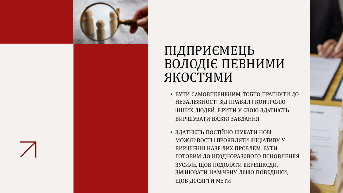 ПІДПРИЄМЕЦЬ ВОЛОДІЄ ПЕВНИМИ ЯКОСТЯМИБУТИ САМОВПЕВНЕНИМ, ТОБТО ПРАГНУТИ ДО НЕЗАЛЕЖНОСТI ВIД ПРАВИЛ I КОНТРОЛЮ IНШИХ ЛЮДЕЙ, ВIРИТИ У СВОЮ ЗДАТНIСТЬ ВИРIШУВАТИ ВАЖКI ЗАВДАННЯЗДАТНIСТЬ ПОСТIЙНО ШУКАТИ НОВI МОЖЛИВОСТI I ПРОЯВЛЯТИ IНIЦIАТИВУ У ВИРIШЕННI НАЗРIЛИХ ПРОБЛЕМ, БУТИ ГОТОВИМ ДО НЕОДНОРАЗОВОГО ПОНОВЛЕННЯ ЗУСИЛЬ, ЩОБ ПОДОЛАТИ ПЕРЕШКОДИ, ЗМIНЮВАТИ НАМIЧЕНУ ЛIНIЮ ПОВЕДIНКИ, ЩОБ ДОСЯГТИ МЕТИ