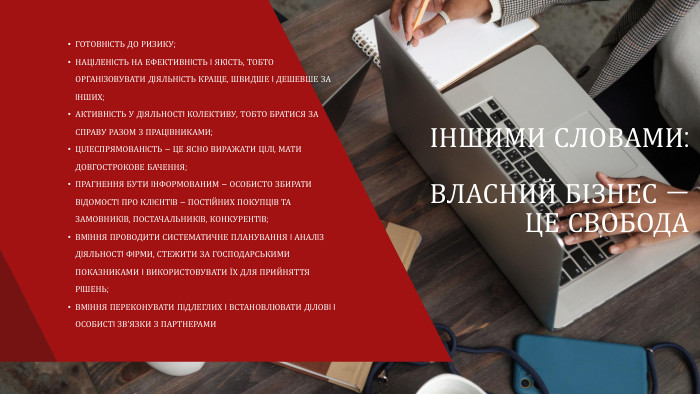 ІНШИМИ СЛОВАМИ: ВЛАСНИЙ БІЗНЕС — ЦЕ СВОБОДАГОТОВНIСТЬ ДО РИЗИКУ;НАЦIЛЕНIСТЬ НА ЕФЕКТИВНIСТЬ I ЯКIСТЬ, ТОБТО ОРГАНIЗОВУВАТИ ДIЯЛЬНIСТЬ КРАЩЕ, ШВИДШЕ I ДЕШЕВШЕ ЗА IНШИХ;АКТИВНIСТЬ У ДIЯЛЬНОСТI КОЛЕКТИВУ, ТОБТО БРАТИСЯ ЗА СПРАВУ РАЗОМ З ПРАЦIВНИКАМИ;ЦIЛЕСПРЯМОВАНIСТЬ – ЦЕ ЯСНО ВИРАЖАТИ ЦIЛI, МАТИ ДОВГОСТРОКОВЕ БАЧЕННЯ;ПРАГНЕННЯ БУТИ IНФОРМОВАНИМ – ОСОБИСТО ЗБИРАТИ ВIДОМОСТI ПРО КЛIЄНТIВ – ПОСТIЙНИХ ПОКУПЦIВ ТА ЗАМОВНИКIВ, ПОСТАЧАЛЬНИКIВ, КОНКУРЕНТIВ;ВМIННЯ ПРОВОДИТИ СИСТЕМАТИЧНЕ ПЛАНУВАННЯ I АНАЛIЗ ДIЯЛЬНОСТI ФIРМИ, СТЕЖИТИ ЗА ГОСПОДАРСЬКИМИ ПОКАЗНИКАМИ I ВИКОРИСТОВУВАТИ ЇХ ДЛЯ ПРИЙНЯТТЯ РIШЕНЬ;ВМIННЯ ПЕРЕКОНУВАТИ ПIДЛЕГЛИХ I ВСТАНОВЛЮВАТИ ДIЛОВI I ОСОБИСТI ЗВ’ЯЗКИ З ПАРТНЕРАМИ