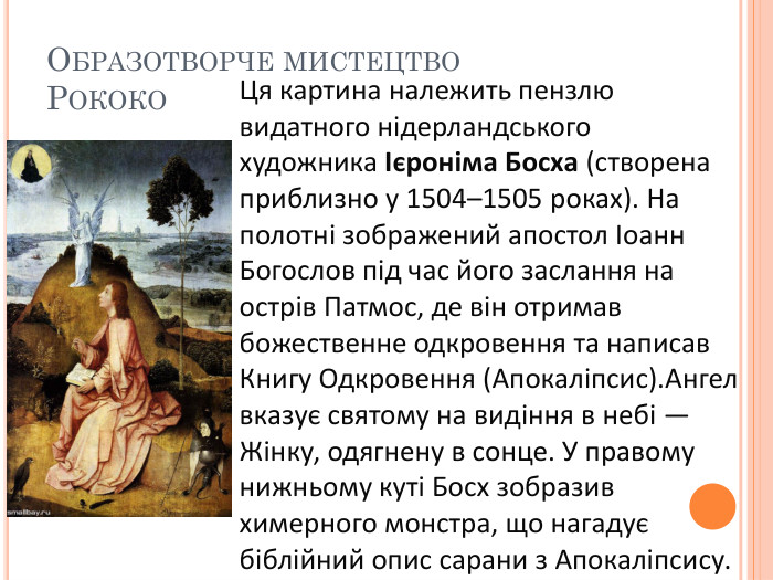 Образотворче мистецтво. Рококо. Ця картина належить пензлю видатного нідерландського художника Ієроніма Босха (створена приблизно у 1504–1505 роках). На полотні зображений апостол Іоанн Богослов під час його заслання на острів Патмос, де він отримав божественне одкровення та написав Книгу Одкровення (Апокаліпсис). Ангел вказує святому на видіння в небі — Жінку, одягнену в сонце. У правому нижньому куті Босх зобразив химерного монстра, що нагадує біблійний опис сарани з Апокаліпсису. 