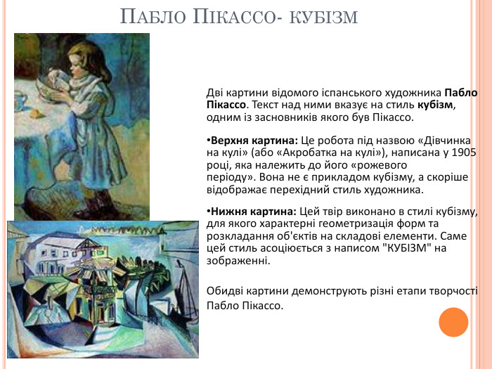 Пабло Пікассо- кубізм. Дві картини відомого іспанського художника Пабло Пікассо. Текст над ними вказує на стиль кубізм, одним із засновників якого був Пікассо. Верхня картина: Це робота під назвою «Дівчинка на кулі» (або «Акробатка на кулі»), написана у 1905 році, яка належить до його «рожевого періоду». Вона не є прикладом кубізму, а скоріше відображає перехідний стиль художника. Нижня картина: Цей твір виконано в стилі кубізму, для якого характерні геометризація форм та розкладання об'єктів на складові елементи. Саме цей стиль асоціюється з написом 