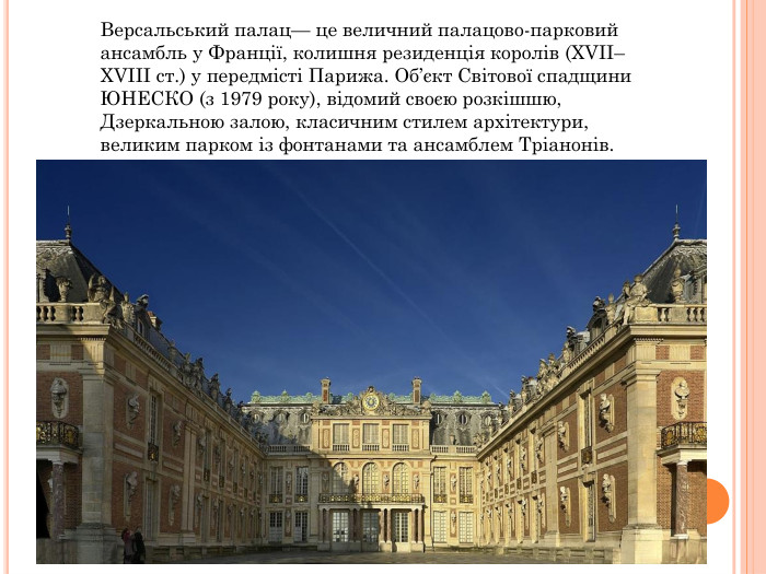 Версальський палац— це величний палацово-парковий ансамбль у Франції, колишня резиденція королів (XVII–XVIII ст.) у передмісті Парижа. Об’єкт Світової спадщини ЮНЕСКО (з 1979 року), відомий своєю розкішшю, Дзеркальною залою, класичним стилем архітектури, великим парком із фонтанами та ансамблем Тріанонів. 