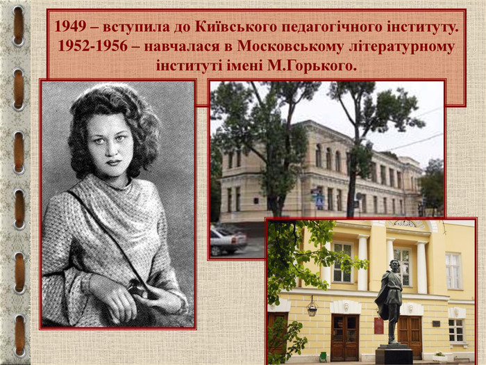 1949 – вступила до Київського педагогічного інституту. 1952-1956 – навчалася в Московському літературному інституті імені М.Горького.  
